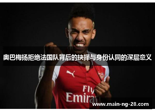 奥巴梅扬拒绝法国队背后的抉择与身份认同的深层意义
