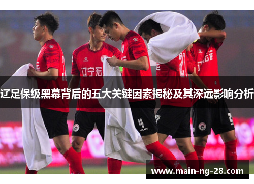 辽足保级黑幕背后的五大关键因素揭秘及其深远影响分析