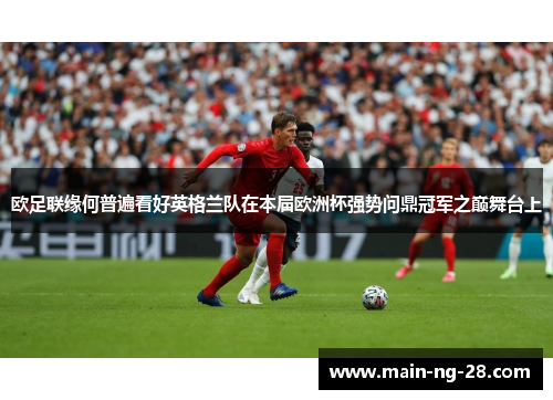 欧足联缘何普遍看好英格兰队在本届欧洲杯强势问鼎冠军之巅舞台上