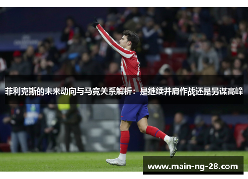 菲利克斯的未来动向与马竞关系解析:是继续并肩作战还是另谋高峰 菲利克斯的未来动向与马竞关系解析:是继续并肩作战还是另谋高峰