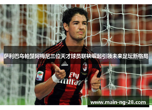 萨利巴乌帕楚阿梅尼三位天才球员联袂崛起引领未来足坛新格局 萨利巴乌帕楚阿梅尼三位天才球员联袂崛起引领未来足坛新格局