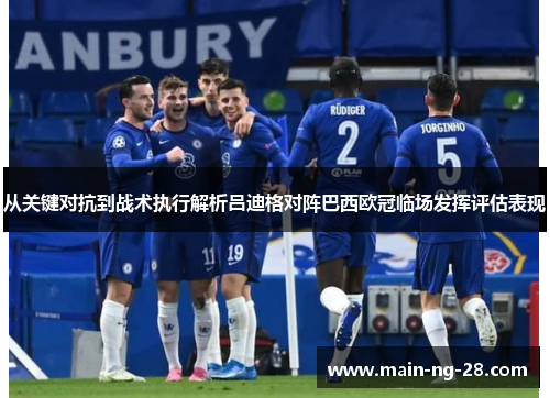 从关键对抗到战术执行解析吕迪格对阵巴西欧冠临场发挥评估表现