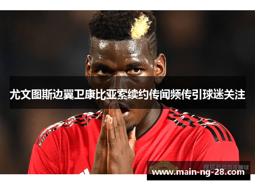 尤文图斯边翼卫康比亚索续约传闻频传引球迷关注